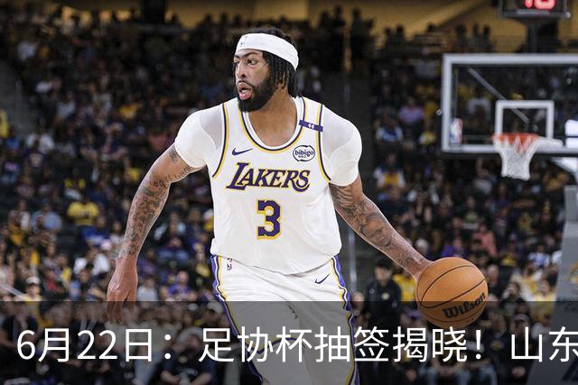 6月22日：足协杯抽签揭晓！山东泰山能否靠“神签”避开海港申花，逆袭卫冕？